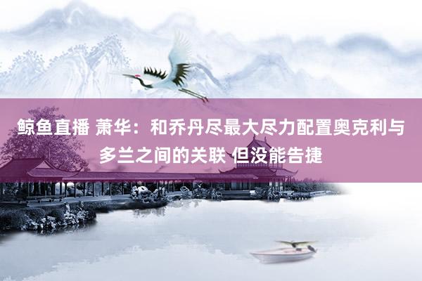 鲸鱼直播 萧华：和乔丹尽最大尽力配置奥克利与多兰之间的关联 但没能告捷