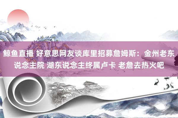 鲸鱼直播 好意思网友谈库里招募詹姆斯：金州老东说念主院 湖东说念主终属卢卡 老詹去热火吧