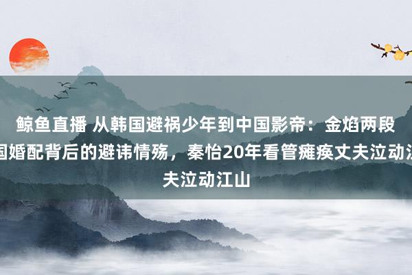 鲸鱼直播 从韩国避祸少年到中国影帝：金焰两段跨国婚配背后的避讳情殇，秦怡20年看管瘫痪丈夫泣动江山