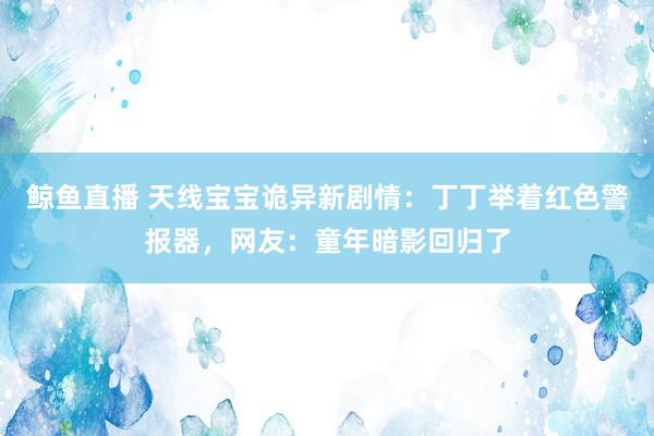 鲸鱼直播 天线宝宝诡异新剧情：丁丁举着红色警报器，网友：童年暗影回归了