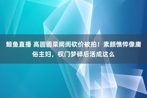 鲸鱼直播 高圆圆菜阛阓砍价被拍！素颜憔悴像庸俗主妇，权门梦碎后活成这么