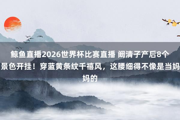 鲸鱼直播2026世界杯比赛直播 阚清子产后8个月景色开挂！穿蓝黄条纹千禧风，这腰细得不像是当妈的