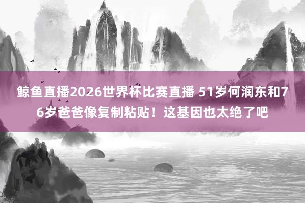 鲸鱼直播2026世界杯比赛直播 51岁何润东和76岁爸爸像复制粘贴！这基因也太绝了吧