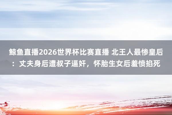 鲸鱼直播2026世界杯比赛直播 北王人最惨皇后：丈夫身后遭叔子逼奸，怀胎生女后羞愤掐死