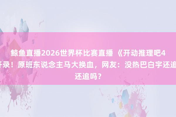 鲸鱼直播2026世界杯比赛直播 《开动推理吧4》开录！原班东说念主马大换血，网友：没热巴白宇还追吗？