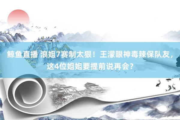 鲸鱼直播 浪姐7赛制太狠！王濛眼神毒辣保队友，这4位姐姐要提前说再会？