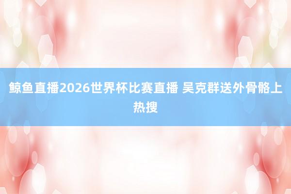 鲸鱼直播2026世界杯比赛直播 吴克群送外骨骼上热搜