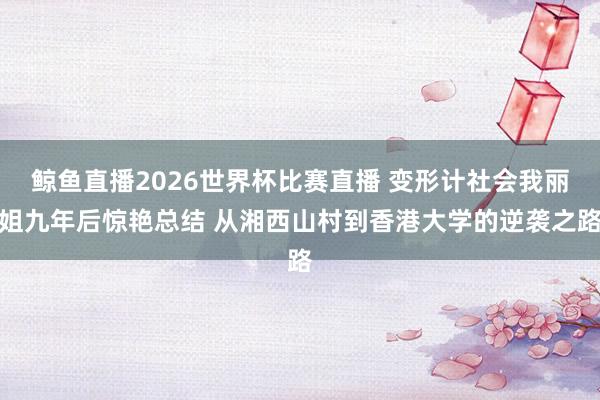 鲸鱼直播2026世界杯比赛直播 变形计社会我丽姐九年后惊艳总结 从湘西山村到香港大学的逆袭之路
