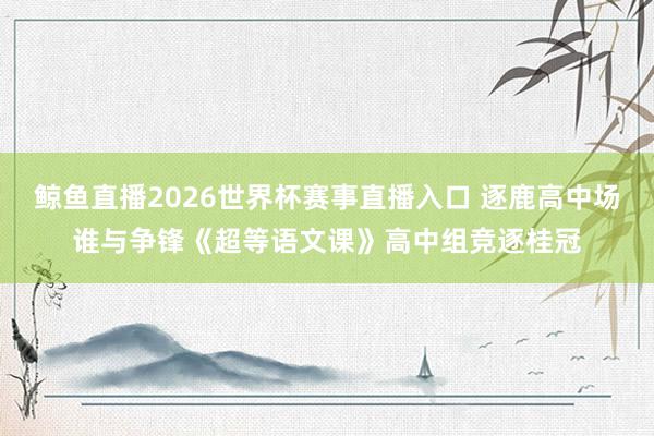 鲸鱼直播2026世界杯赛事直播入口 逐鹿高中场谁与争锋《超等语文课》高中组竞逐桂冠