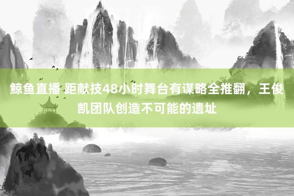 鲸鱼直播 距献技48小时舞台有谋略全推翻，王俊凯团队创造不可能的遗址