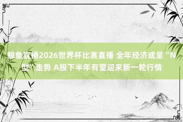 鲸鱼直播2026世界杯比赛直播 全年经济或呈“N型”走势 A股下半年有望迎来新一轮行情