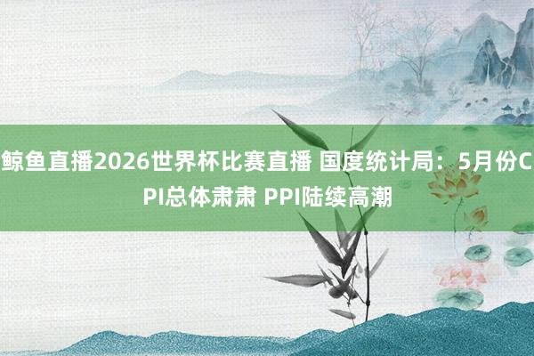 鲸鱼直播2026世界杯比赛直播 国度统计局：5月份CPI总体肃肃 PPI陆续高潮