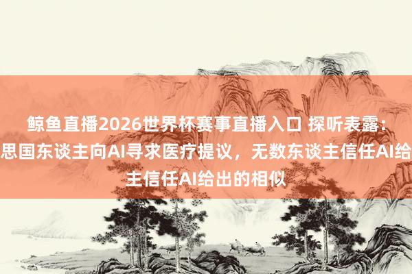 鲸鱼直播2026世界杯赛事直播入口 探听表露：半数好意思国东谈主向AI寻求医疗提议，无数东谈主信任AI给出的相似