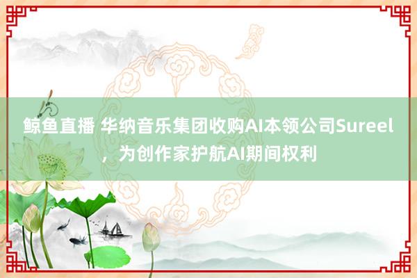 鲸鱼直播 华纳音乐集团收购AI本领公司Sureel，为创作家护航AI期间权利
