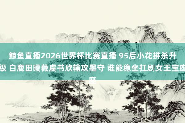 鲸鱼直播2026世界杯比赛直播 95后小花拼杀升级 白鹿田曦薇虞书欣输攻墨守 谁能稳坐扛剧女王宝座