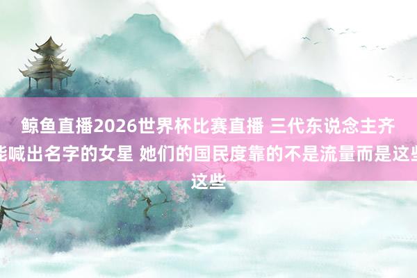 鲸鱼直播2026世界杯比赛直播 三代东说念主齐能喊出名字的女星 她们的国民度靠的不是流量而是这些