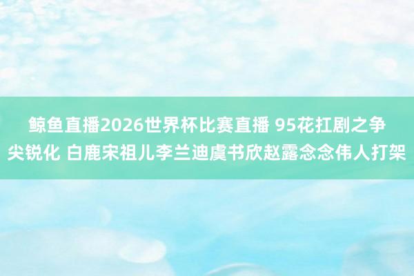 鲸鱼直播2026世界杯比赛直播 95花扛剧之争尖锐化 白鹿宋祖儿李兰迪虞书欣赵露念念伟人打架