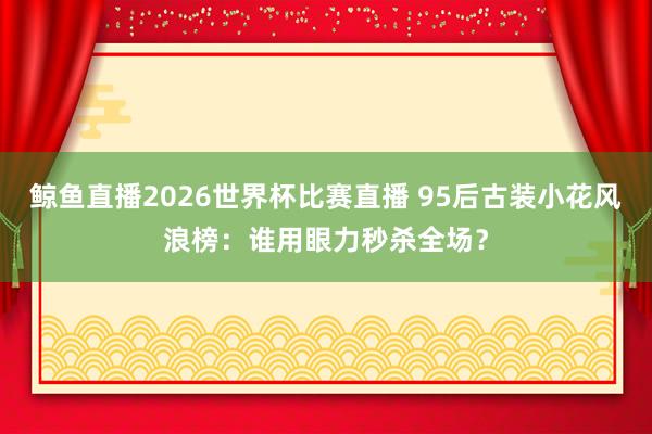 鲸鱼直播2026世界杯比赛直播 95后古装小花风浪榜：谁用眼力秒杀全场？
