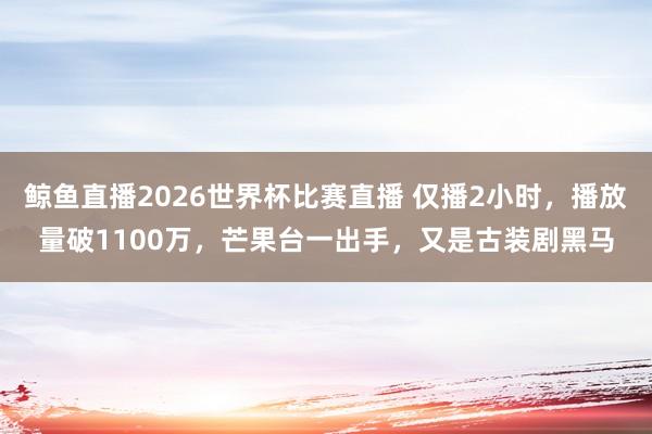 鲸鱼直播2026世界杯比赛直播 仅播2小时，播放量破1100万，芒果台一出手，又是古装剧黑马