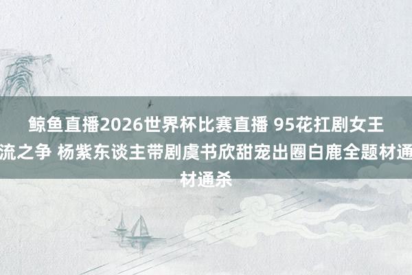 鲸鱼直播2026世界杯比赛直播 95花扛剧女王顶流之争 杨紫东谈主带剧虞书欣甜宠出圈白鹿全题材通杀