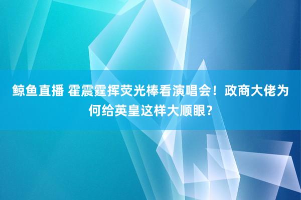 鲸鱼直播 霍震霆挥荧光棒看演唱会！政商大佬为何给英皇这样大顺眼？