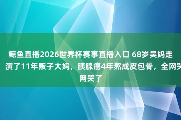 鲸鱼直播2026世界杯赛事直播入口 68岁吴妈走了！演了11年贩子大妈，胰腺癌4年熬成皮包骨，全网哭了
