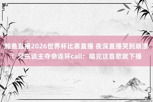 鲸鱼直播2026世界杯比赛直播 夜深直播哭到崩溃！牙东谈主夺命连环call：唱完这首歌就下播