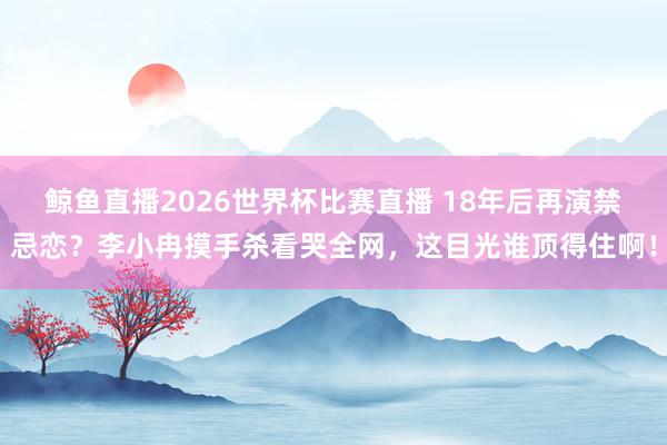 鲸鱼直播2026世界杯比赛直播 18年后再演禁忌恋？李小冉摸手杀看哭全网，这目光谁顶得住啊！
