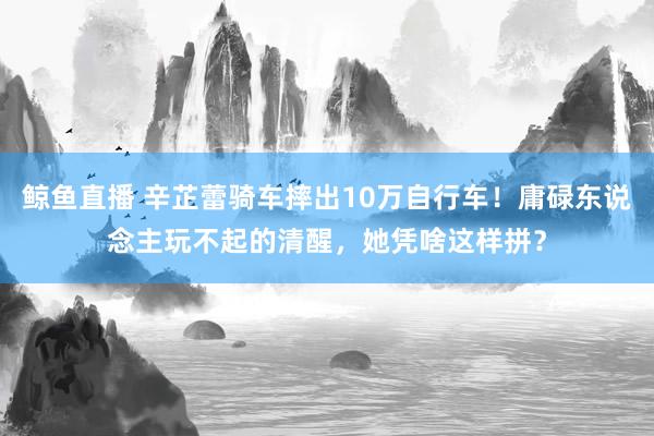 鲸鱼直播 辛芷蕾骑车摔出10万自行车!庸碌东说念主玩不起的清醒,她凭啥这样拼?