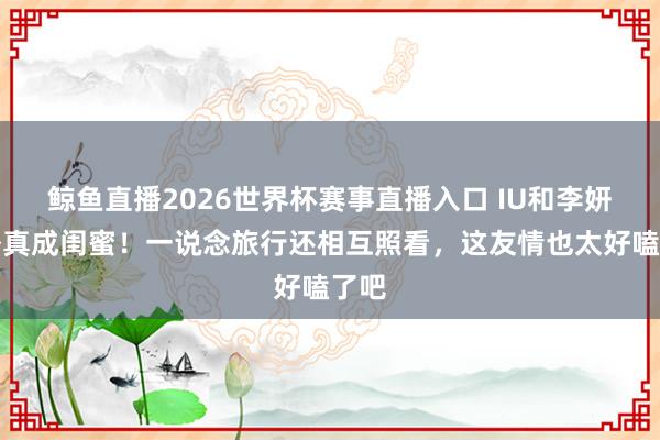 鲸鱼直播2026世界杯赛事直播入口 IU和李妍戏外真成闺蜜！一说念旅行还相互照看，这友情也太好嗑了吧