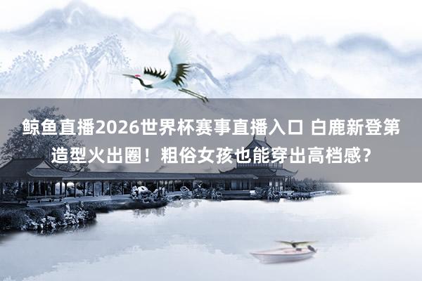 鲸鱼直播2026世界杯赛事直播入口 白鹿新登第造型火出圈！粗俗女孩也能穿出高档感？