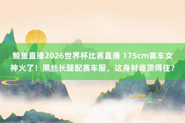 鲸鱼直播2026世界杯比赛直播 175cm赛车女神火了！黑丝长腿配赛车服，这身材谁顶得住？