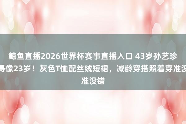 鲸鱼直播2026世界杯赛事直播入口 43岁孙艺珍嫩得像23岁！灰色T恤配丝绒短裙，减龄穿搭照着穿准没错