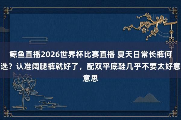 鲸鱼直播2026世界杯比赛直播 夏天日常长裤何如选？认准阔腿裤就好了，配双平底鞋几乎不要太好意思
