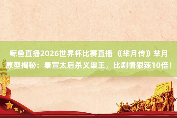 鲸鱼直播2026世界杯比赛直播 《芈月传》芈月原型揭秘：秦宣太后杀义渠王，比剧情狠辣10倍！