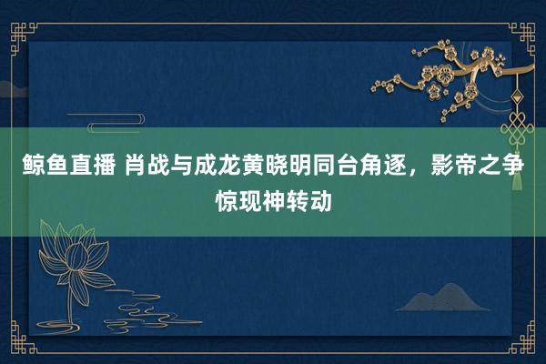 鲸鱼直播 肖战与成龙黄晓明同台角逐,影帝之争惊现神转动