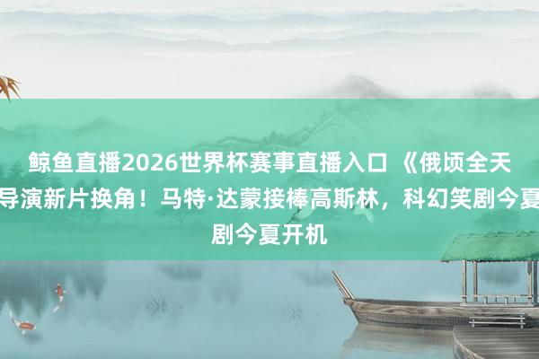 鲸鱼直播2026世界杯赛事直播入口 《俄顷全天地》导演新片换角！马特·达蒙接棒高斯林，科幻笑剧今夏开机
