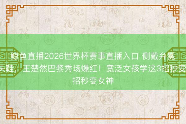 鲸鱼直播2026世界杯赛事直播入口 侧戴弁冕+尖头鞋，王楚然巴黎秀场爆红！宽泛女孩学这3招秒变女神