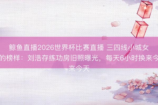 鲸鱼直播2026世界杯比赛直播 三四线小城女孩的榜样：刘浩存练功房旧照曝光，每天6小时换来今天