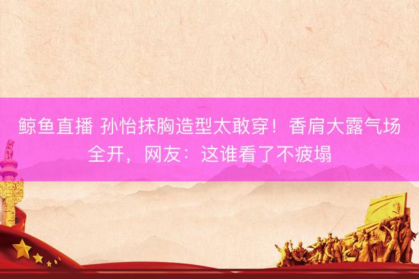 鲸鱼直播 孙怡抹胸造型太敢穿！香肩大露气场全开，网友：这谁看了不疲塌