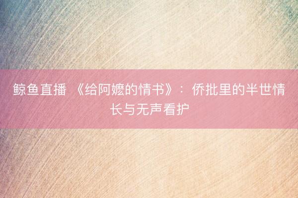 鲸鱼直播 《给阿嬷的情书》：侨批里的半世情长与无声看护