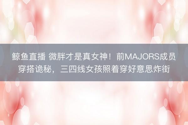鲸鱼直播 微胖才是真女神！前MAJORS成员穿搭诡秘，三四线女孩照着穿好意思炸街