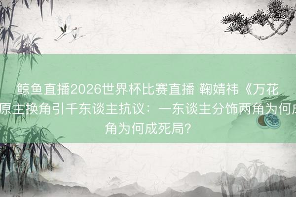 鲸鱼直播2026世界杯比赛直播 鞠婧祎《万花天下》原主换角引千东谈主抗议：一东谈主分饰两角为何成死局？