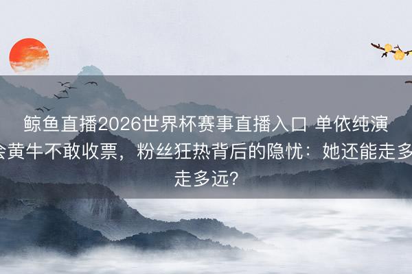鲸鱼直播2026世界杯赛事直播入口 单依纯演唱会黄牛不敢收票，粉丝狂热背后的隐忧：她还能走多远？