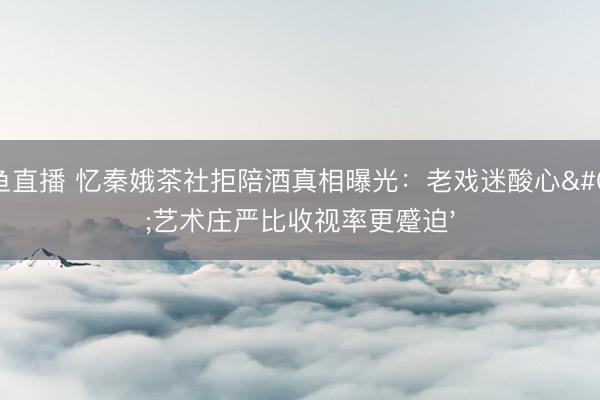 鲸鱼直播 忆秦娥茶社拒陪酒真相曝光：老戏迷酸心'艺术庄严比收视率更蹙迫'