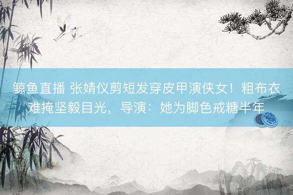 鲸鱼直播 张婧仪剪短发穿皮甲演侠女！粗布衣难掩坚毅目光，导演：她为脚色戒糖半年