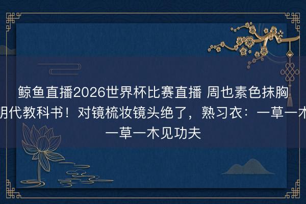 鲸鱼直播2026世界杯比赛直播 周也素色抹胸裙被赞明代教科书！对镜梳妆镜头绝了，熟习衣：一草一木见功夫