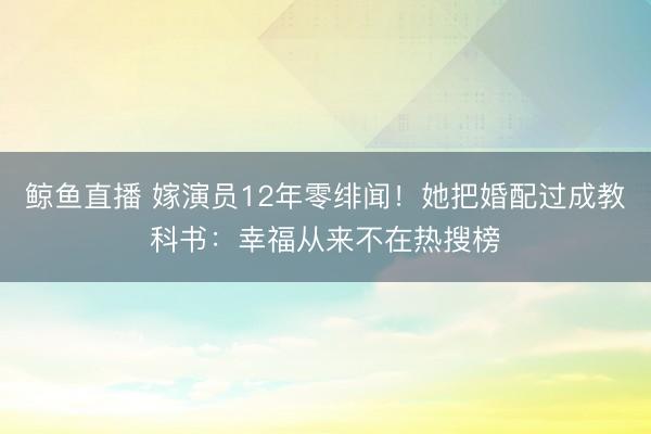 鲸鱼直播 嫁演员12年零绯闻！她把婚配过成教科书：幸福从来不在热搜榜