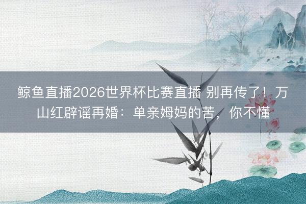 鲸鱼直播2026世界杯比赛直播 别再传了！万山红辟谣再婚：单亲姆妈的苦，你不懂
