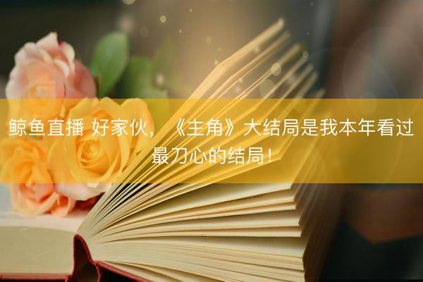 鲸鱼直播 好家伙，《主角》大结局是我本年看过最刀心的结局！